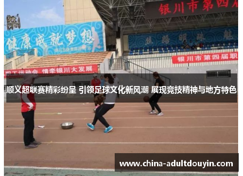 顺义超联赛精彩纷呈 引领足球文化新风潮 展现竞技精神与地方特色